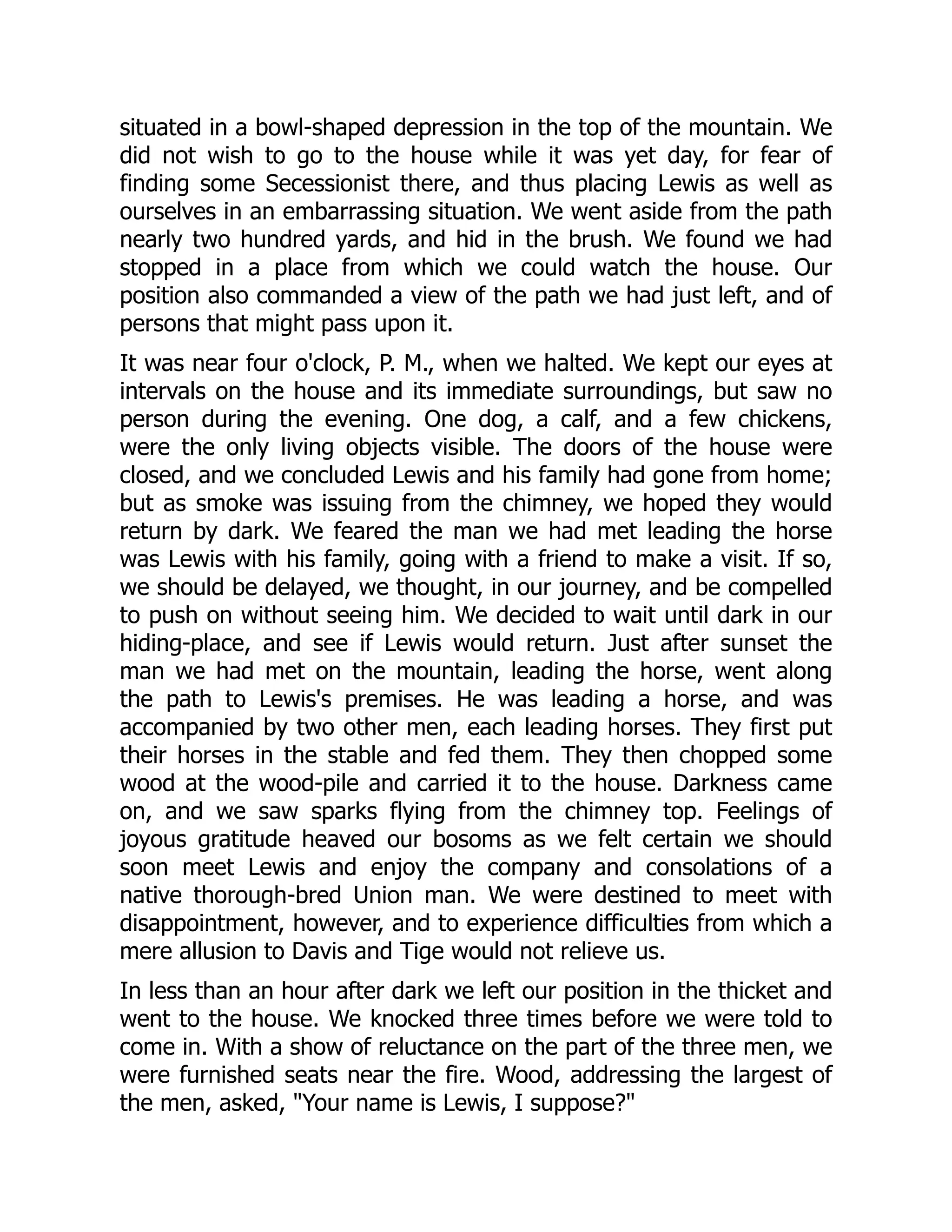 situated in a bowl-shaped depression in the top of the mountain. We
did not wish to go to the house while it was yet day, for fear of
finding some Secessionist there, and thus placing Lewis as well as
ourselves in an embarrassing situation. We went aside from the path
nearly two hundred yards, and hid in the brush. We found we had
stopped in a place from which we could watch the house. Our
position also commanded a view of the path we had just left, and of
persons that might pass upon it.
It was near four o'clock, P. M., when we halted. We kept our eyes at
intervals on the house and its immediate surroundings, but saw no
person during the evening. One dog, a calf, and a few chickens,
were the only living objects visible. The doors of the house were
closed, and we concluded Lewis and his family had gone from home;
but as smoke was issuing from the chimney, we hoped they would
return by dark. We feared the man we had met leading the horse
was Lewis with his family, going with a friend to make a visit. If so,
we should be delayed, we thought, in our journey, and be compelled
to push on without seeing him. We decided to wait until dark in our
hiding-place, and see if Lewis would return. Just after sunset the
man we had met on the mountain, leading the horse, went along
the path to Lewis's premises. He was leading a horse, and was
accompanied by two other men, each leading horses. They first put
their horses in the stable and fed them. They then chopped some
wood at the wood-pile and carried it to the house. Darkness came
on, and we saw sparks flying from the chimney top. Feelings of
joyous gratitude heaved our bosoms as we felt certain we should
soon meet Lewis and enjoy the company and consolations of a
native thorough-bred Union man. We were destined to meet with
disappointment, however, and to experience difficulties from which a
mere allusion to Davis and Tige would not relieve us.
In less than an hour after dark we left our position in the thicket and
went to the house. We knocked three times before we were told to
come in. With a show of reluctance on the part of the three men, we
were furnished seats near the fire. Wood, addressing the largest of
the men, asked, "Your name is Lewis, I suppose?"
 
