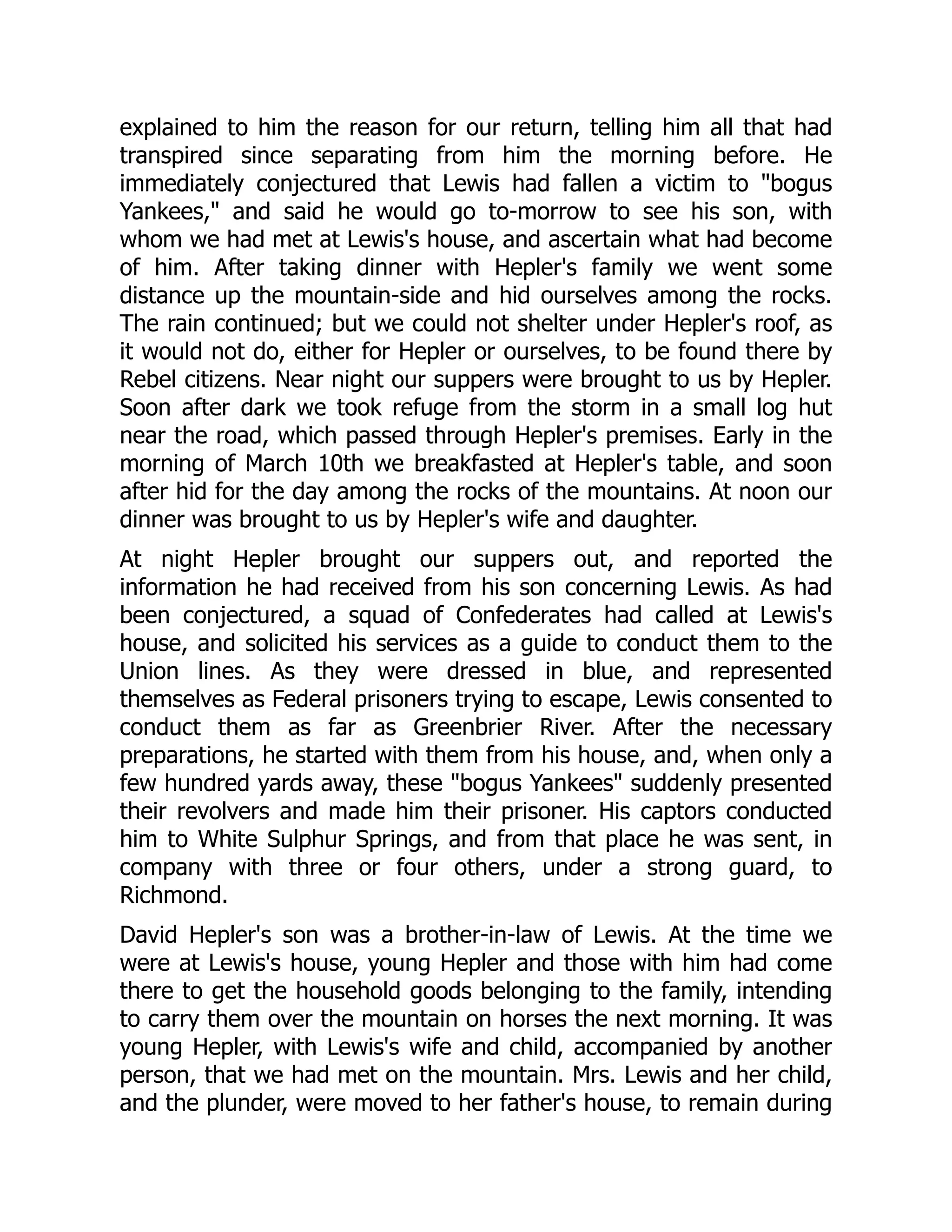 explained to him the reason for our return, telling him all that had
transpired since separating from him the morning before. He
immediately conjectured that Lewis had fallen a victim to "bogus
Yankees," and said he would go to-morrow to see his son, with
whom we had met at Lewis's house, and ascertain what had become
of him. After taking dinner with Hepler's family we went some
distance up the mountain-side and hid ourselves among the rocks.
The rain continued; but we could not shelter under Hepler's roof, as
it would not do, either for Hepler or ourselves, to be found there by
Rebel citizens. Near night our suppers were brought to us by Hepler.
Soon after dark we took refuge from the storm in a small log hut
near the road, which passed through Hepler's premises. Early in the
morning of March 10th we breakfasted at Hepler's table, and soon
after hid for the day among the rocks of the mountains. At noon our
dinner was brought to us by Hepler's wife and daughter.
At night Hepler brought our suppers out, and reported the
information he had received from his son concerning Lewis. As had
been conjectured, a squad of Confederates had called at Lewis's
house, and solicited his services as a guide to conduct them to the
Union lines. As they were dressed in blue, and represented
themselves as Federal prisoners trying to escape, Lewis consented to
conduct them as far as Greenbrier River. After the necessary
preparations, he started with them from his house, and, when only a
few hundred yards away, these "bogus Yankees" suddenly presented
their revolvers and made him their prisoner. His captors conducted
him to White Sulphur Springs, and from that place he was sent, in
company with three or four others, under a strong guard, to
Richmond.
David Hepler's son was a brother-in-law of Lewis. At the time we
were at Lewis's house, young Hepler and those with him had come
there to get the household goods belonging to the family, intending
to carry them over the mountain on horses the next morning. It was
young Hepler, with Lewis's wife and child, accompanied by another
person, that we had met on the mountain. Mrs. Lewis and her child,
and the plunder, were moved to her father's house, to remain during
 