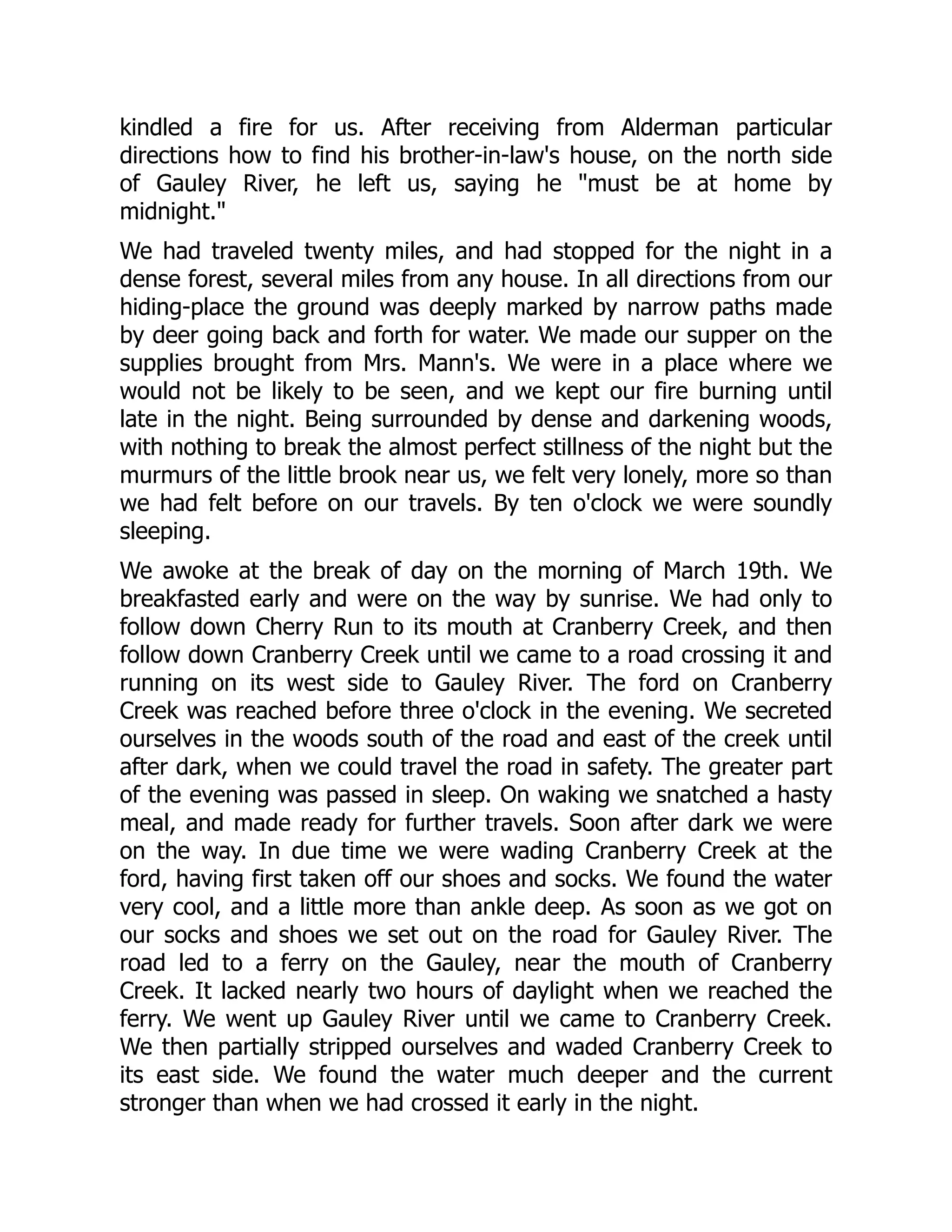 kindled a fire for us. After receiving from Alderman particular
directions how to find his brother-in-law's house, on the north side
of Gauley River, he left us, saying he "must be at home by
midnight."
We had traveled twenty miles, and had stopped for the night in a
dense forest, several miles from any house. In all directions from our
hiding-place the ground was deeply marked by narrow paths made
by deer going back and forth for water. We made our supper on the
supplies brought from Mrs. Mann's. We were in a place where we
would not be likely to be seen, and we kept our fire burning until
late in the night. Being surrounded by dense and darkening woods,
with nothing to break the almost perfect stillness of the night but the
murmurs of the little brook near us, we felt very lonely, more so than
we had felt before on our travels. By ten o'clock we were soundly
sleeping.
We awoke at the break of day on the morning of March 19th. We
breakfasted early and were on the way by sunrise. We had only to
follow down Cherry Run to its mouth at Cranberry Creek, and then
follow down Cranberry Creek until we came to a road crossing it and
running on its west side to Gauley River. The ford on Cranberry
Creek was reached before three o'clock in the evening. We secreted
ourselves in the woods south of the road and east of the creek until
after dark, when we could travel the road in safety. The greater part
of the evening was passed in sleep. On waking we snatched a hasty
meal, and made ready for further travels. Soon after dark we were
on the way. In due time we were wading Cranberry Creek at the
ford, having first taken off our shoes and socks. We found the water
very cool, and a little more than ankle deep. As soon as we got on
our socks and shoes we set out on the road for Gauley River. The
road led to a ferry on the Gauley, near the mouth of Cranberry
Creek. It lacked nearly two hours of daylight when we reached the
ferry. We went up Gauley River until we came to Cranberry Creek.
We then partially stripped ourselves and waded Cranberry Creek to
its east side. We found the water much deeper and the current
stronger than when we had crossed it early in the night.
 