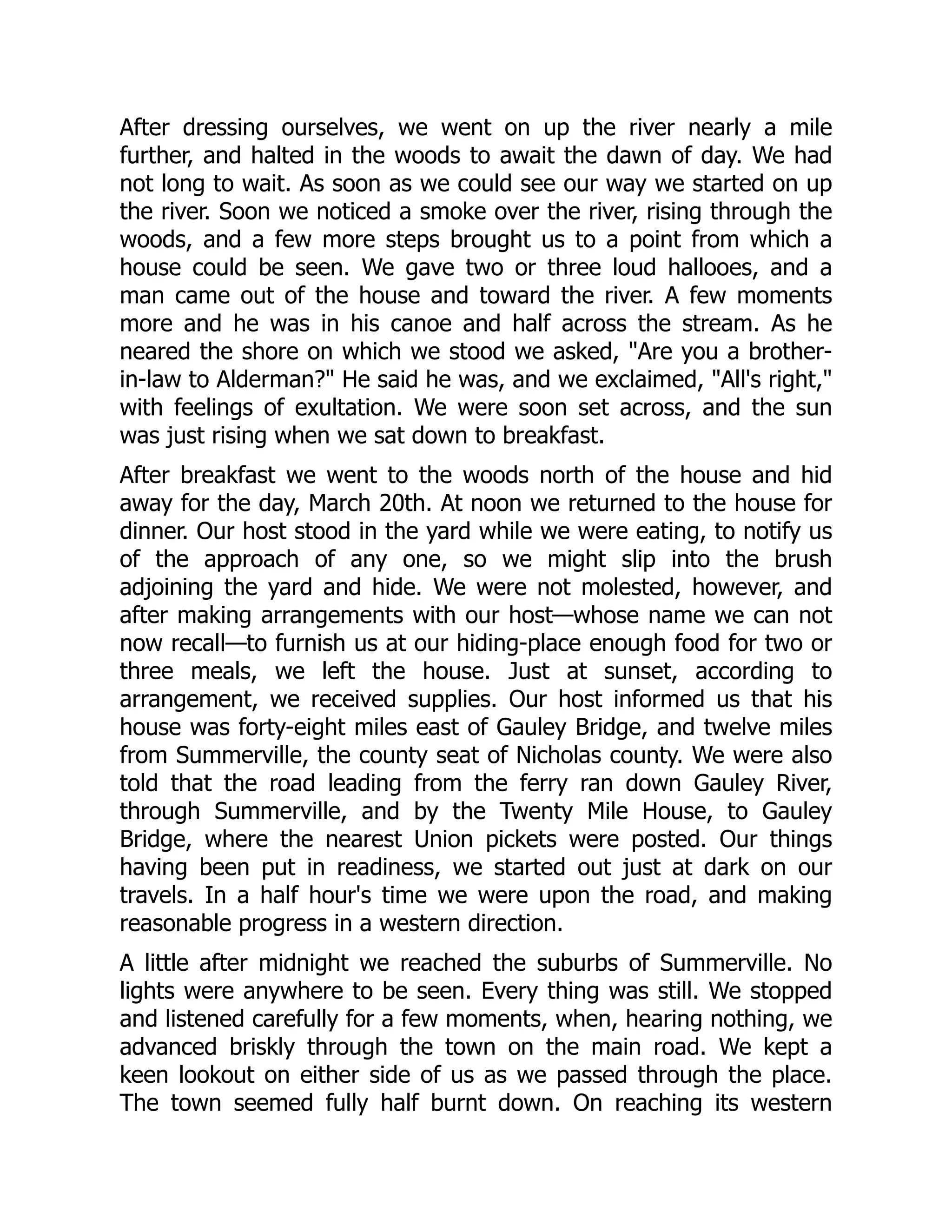After dressing ourselves, we went on up the river nearly a mile
further, and halted in the woods to await the dawn of day. We had
not long to wait. As soon as we could see our way we started on up
the river. Soon we noticed a smoke over the river, rising through the
woods, and a few more steps brought us to a point from which a
house could be seen. We gave two or three loud hallooes, and a
man came out of the house and toward the river. A few moments
more and he was in his canoe and half across the stream. As he
neared the shore on which we stood we asked, "Are you a brother-
in-law to Alderman?" He said he was, and we exclaimed, "All's right,"
with feelings of exultation. We were soon set across, and the sun
was just rising when we sat down to breakfast.
After breakfast we went to the woods north of the house and hid
away for the day, March 20th. At noon we returned to the house for
dinner. Our host stood in the yard while we were eating, to notify us
of the approach of any one, so we might slip into the brush
adjoining the yard and hide. We were not molested, however, and
after making arrangements with our host—whose name we can not
now recall—to furnish us at our hiding-place enough food for two or
three meals, we left the house. Just at sunset, according to
arrangement, we received supplies. Our host informed us that his
house was forty-eight miles east of Gauley Bridge, and twelve miles
from Summerville, the county seat of Nicholas county. We were also
told that the road leading from the ferry ran down Gauley River,
through Summerville, and by the Twenty Mile House, to Gauley
Bridge, where the nearest Union pickets were posted. Our things
having been put in readiness, we started out just at dark on our
travels. In a half hour's time we were upon the road, and making
reasonable progress in a western direction.
A little after midnight we reached the suburbs of Summerville. No
lights were anywhere to be seen. Every thing was still. We stopped
and listened carefully for a few moments, when, hearing nothing, we
advanced briskly through the town on the main road. We kept a
keen lookout on either side of us as we passed through the place.
The town seemed fully half burnt down. On reaching its western
 