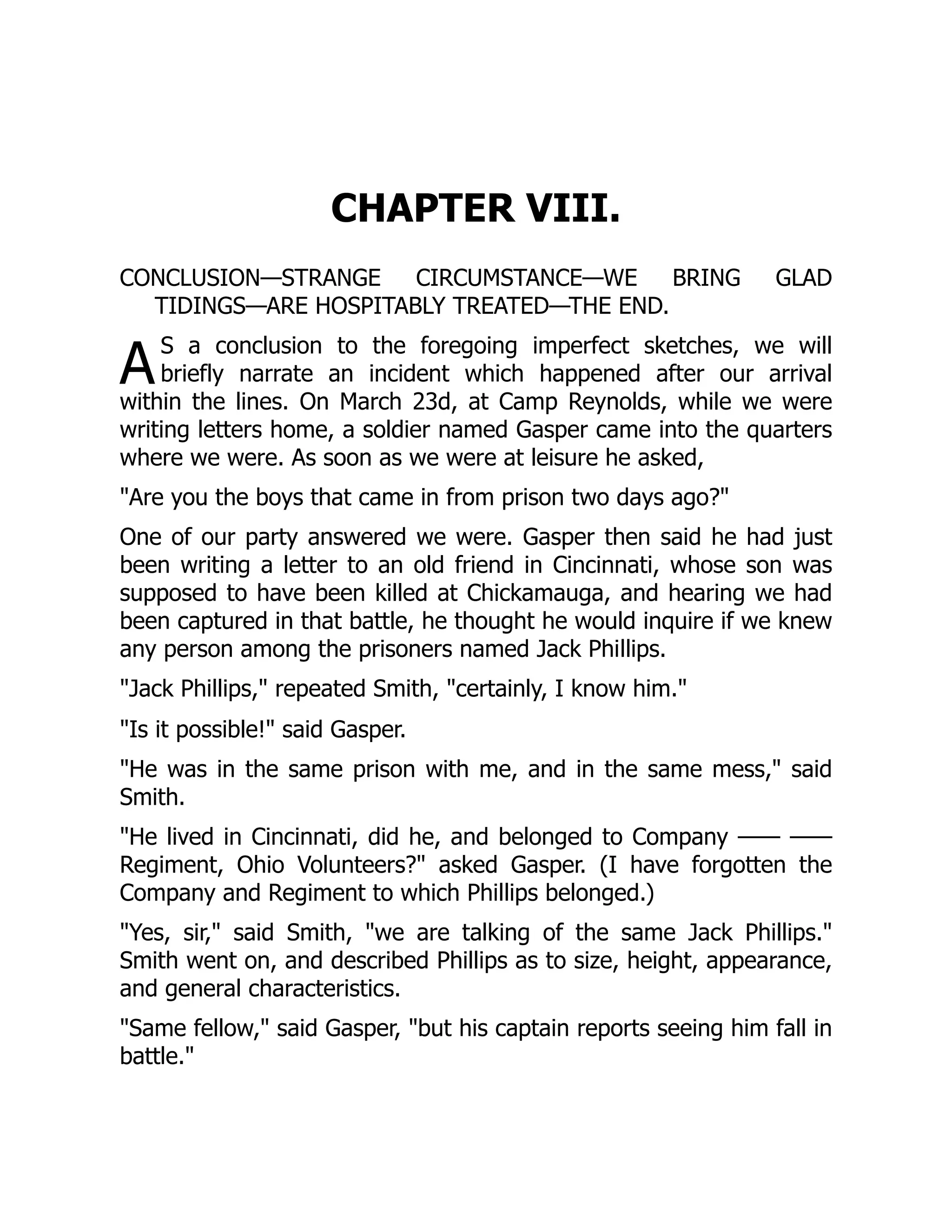 A
CHAPTER VIII.
CONCLUSION—STRANGE CIRCUMSTANCE—WE BRING GLAD
TIDINGS—ARE HOSPITABLY TREATED—THE END.
S a conclusion to the foregoing imperfect sketches, we will
briefly narrate an incident which happened after our arrival
within the lines. On March 23d, at Camp Reynolds, while we were
writing letters home, a soldier named Gasper came into the quarters
where we were. As soon as we were at leisure he asked,
"Are you the boys that came in from prison two days ago?"
One of our party answered we were. Gasper then said he had just
been writing a letter to an old friend in Cincinnati, whose son was
supposed to have been killed at Chickamauga, and hearing we had
been captured in that battle, he thought he would inquire if we knew
any person among the prisoners named Jack Phillips.
"Jack Phillips," repeated Smith, "certainly, I know him."
"Is it possible!" said Gasper.
"He was in the same prison with me, and in the same mess," said
Smith.
"He lived in Cincinnati, did he, and belonged to Company —— ——
Regiment, Ohio Volunteers?" asked Gasper. (I have forgotten the
Company and Regiment to which Phillips belonged.)
"Yes, sir," said Smith, "we are talking of the same Jack Phillips."
Smith went on, and described Phillips as to size, height, appearance,
and general characteristics.
"Same fellow," said Gasper, "but his captain reports seeing him fall in
battle."
 
