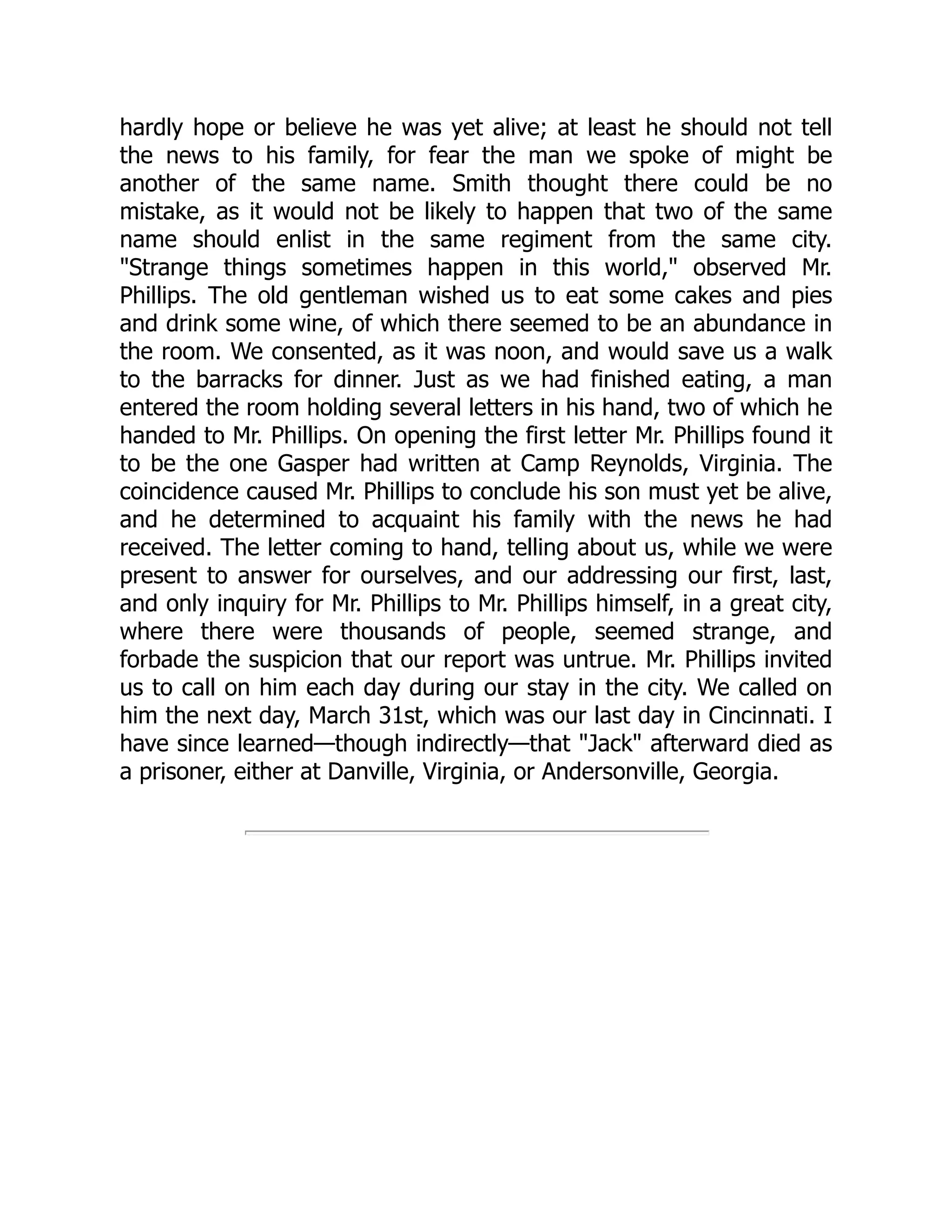 hardly hope or believe he was yet alive; at least he should not tell
the news to his family, for fear the man we spoke of might be
another of the same name. Smith thought there could be no
mistake, as it would not be likely to happen that two of the same
name should enlist in the same regiment from the same city.
"Strange things sometimes happen in this world," observed Mr.
Phillips. The old gentleman wished us to eat some cakes and pies
and drink some wine, of which there seemed to be an abundance in
the room. We consented, as it was noon, and would save us a walk
to the barracks for dinner. Just as we had finished eating, a man
entered the room holding several letters in his hand, two of which he
handed to Mr. Phillips. On opening the first letter Mr. Phillips found it
to be the one Gasper had written at Camp Reynolds, Virginia. The
coincidence caused Mr. Phillips to conclude his son must yet be alive,
and he determined to acquaint his family with the news he had
received. The letter coming to hand, telling about us, while we were
present to answer for ourselves, and our addressing our first, last,
and only inquiry for Mr. Phillips to Mr. Phillips himself, in a great city,
where there were thousands of people, seemed strange, and
forbade the suspicion that our report was untrue. Mr. Phillips invited
us to call on him each day during our stay in the city. We called on
him the next day, March 31st, which was our last day in Cincinnati. I
have since learned—though indirectly—that "Jack" afterward died as
a prisoner, either at Danville, Virginia, or Andersonville, Georgia.
 