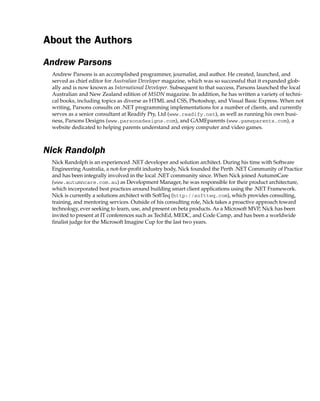 About the Authors
Andrew Parsons
Andrew Parsons is an accomplished programmer, journalist, and author. He created, launched, and
served as chief editor for Australian Developer magazine, which was so successful that it expanded glob-
ally and is now known as International Developer. Subsequent to that success, Parsons launched the local
Australian and New Zealand edition of MSDN magazine. In addition, he has written a variety of techni-
cal books, including topics as diverse as HTML and CSS, Photoshop, and Visual Basic Express. When not
writing, Parsons consults on .NET programming implementations for a number of clients, and currently
serves as a senior consultant at Readify Pty, Ltd (www.readify.net), as well as running his own busi-
ness, Parsons Designs (www.parsonsdesigns.com), and GAMEparents (www.gameparents.com), a
website dedicated to helping parents understand and enjoy computer and video games.
Nick Randolph
Nick Randolph is an experienced .NET developer and solution architect. During his time with Software
Engineering Australia, a not-for-profit industry body, Nick founded the Perth .NET Community of Practice
and has been integrally involved in the local .NET community since. When Nick joined AutumnCare
(www.autumncare.com.au) as Development Manager, he was responsible for their product architecture,
which incorporated best practices around building smart client applications using the .NET Framework.
Nick is currently a solutions architect with SoftTeq (http://softteq.com), which provides consulting,
training, and mentoring services. Outside of his consulting role, Nick takes a proactive approach toward
technology, ever seeking to learn, use, and present on beta products. As a Microsoft MVP, Nick has been
invited to present at IT conferences such as TechEd, MEDC, and Code Camp, and has been a worldwide
finalist judge for the Microsoft Imagine Cup for the last two years.
 