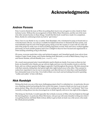 Acknowledgments
Andrew Parsons
First, I want to thank the team at Wrox for putting their trust in me yet again to write a book for their
technical series. Without the encouragement of Katie Mohr, Brian Herrmann, and the rest of the team
who often remain faceless in these things, I doubt that this book would have made it to completion.
Brian, thanks for continuing to kick my butt to “get it done.”
Next, I have to say thanks to my co-author. Nick Randolph, who volunteered to jump on board and co-
write this book with me, was always available for helpful about how to illustrate the finer points, and
most definitely kept his end of the bargain going, flying across the country to work with me at the tail
end of the project to make sure we had everything important covered. Nick and I have worked together
previously on much smaller projects and it was a delight to discover how focused and organized he is
when tackling something as big as this book.
Of course, everyone needs their critics and technical support, and I benefited greatly from advice from
Andrew Coates, Frank Arrigo, and Charles Sterling from Microsoft, as well as Mitch Denny, Greg Low,
and Darren Neimke, all from Readify (www.readify.net).
On a much more personal note, I most definitely need to thank my family. Even more so than my last
book, my beautiful wife, Glenda, put up with my highs and lows over the months it took to write this
book, and was without question the biggest supporter I had throughout the process. My kids amazed me
with their maturity, letting their dad spend night after night locked away in his office. They seemed to
realize how important it was for me to concentrate, and often left me to it when they could (justifiably)
have demanded more of my time. I love both of them very much and am looking forward to spending
“oodles and oodles” of time with them.
Nick Randolph
Writing this book was one of the more challenging projects that I’ve embarked on—in particular, the pro-
cess of getting started and putting the first words onto paper. A massive thank you has to go to my gor-
geous partner, Meg, who not only put up with me ranting and raving over the “cool feature” that I was
currently writing about, but also encouraged me to think logically and never lose sight of the endgame.
This being my first book, I would especially like to thank everyone at Wiley who has helped me through
the learning phase—in particular, Brian Herrmann, who put up with some dreadful writing sins when I
was getting started, and Katie Mohr (whose ability to get us back on track was a life-saver), who made
the whole process possible.
 