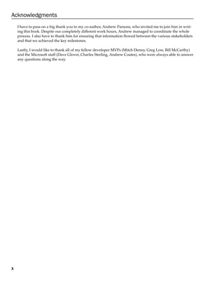 x
Acknowledgments
I have to pass on a big thank you to my co-author, Andrew Parsons, who invited me to join him in writ-
ing this book. Despite our completely different work hours, Andrew managed to coordinate the whole
process. I also have to thank him for ensuring that information flowed between the various stakeholders
and that we achieved the key milestones.
Lastly, I would like to thank all of my fellow developer MVPs (Mitch Denny, Greg Low, Bill McCarthy)
and the Microsoft staff (Dave Glover, Charles Sterling, Andrew Coates), who were always able to answer
any questions along the way.
 