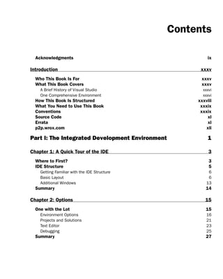 Contents
Acknowledgments ix
Introduction xxxv
Who This Book Is For xxxv
What This Book Covers xxxv
A Brief History of Visual Studio xxxvi
One Comprehensive Environment xxxvi
How This Book Is Structured xxxviii
What You Need to Use This Book xxxix
Conventions xxxix
Source Code xl
Errata xl
p2p.wrox.com xli
Part I: The Integrated Development Environment 1
Chapter 1: A Quick Tour of the IDE 3
Where to First? 3
IDE Structure 5
Getting Familiar with the IDE Structure 6
Basic Layout 6
Additional Windows 13
Summary 14
Chapter 2: Options 15
One with the Lot 15
Environment Options 16
Projects and Solutions 21
Text Editor 23
Debugging 25
Summary 27
 