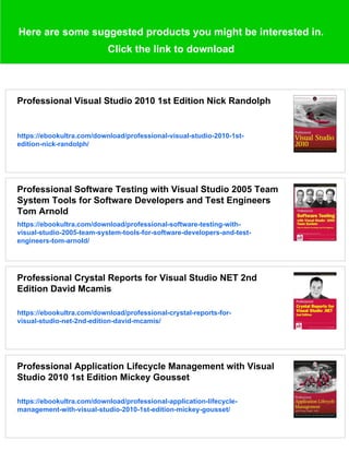 Here are some suggested products you might be interested in.
Click the link to download
Professional Visual Studio 2010 1st Edition Nick Randolph
https://ebookultra.com/download/professional-visual-studio-2010-1st-
edition-nick-randolph/
Professional Software Testing with Visual Studio 2005 Team
System Tools for Software Developers and Test Engineers
Tom Arnold
https://ebookultra.com/download/professional-software-testing-with-
visual-studio-2005-team-system-tools-for-software-developers-and-test-
engineers-tom-arnold/
Professional Crystal Reports for Visual Studio NET 2nd
Edition David Mcamis
https://ebookultra.com/download/professional-crystal-reports-for-
visual-studio-net-2nd-edition-david-mcamis/
Professional Application Lifecycle Management with Visual
Studio 2010 1st Edition Mickey Gousset
https://ebookultra.com/download/professional-application-lifecycle-
management-with-visual-studio-2010-1st-edition-mickey-gousset/
 