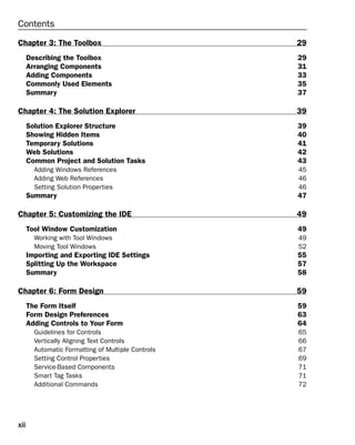 xii
Contents
Chapter 3: The Toolbox 29
Describing the Toolbox 29
Arranging Components 31
Adding Components 33
Commonly Used Elements 35
Summary 37
Chapter 4: The Solution Explorer 39
Solution Explorer Structure 39
Showing Hidden Items 40
Temporary Solutions 41
Web Solutions 42
Common Project and Solution Tasks 43
Adding Windows References 45
Adding Web References 46
Setting Solution Properties 46
Summary 47
Chapter 5: Customizing the IDE 49
Tool Window Customization 49
Working with Tool Windows 49
Moving Tool Windows 52
Importing and Exporting IDE Settings 55
Splitting Up the Workspace 57
Summary 58
Chapter 6: Form Design 59
The Form Itself 59
Form Design Preferences 63
Adding Controls to Your Form 64
Guidelines for Controls 65
Vertically Aligning Text Controls 66
Automatic Formatting of Multiple Controls 67
Setting Control Properties 69
Service-Based Components 71
Smart Tag Tasks 71
Additional Commands 72
 