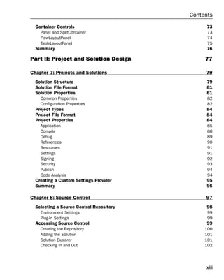 xiii
Contents
Container Controls 73
Panel and SplitContainer 73
FlowLayoutPanel 74
TableLayoutPanel 75
Summary 76
Part II: Project and Solution Design 77
Chapter 7: Projects and Solutions 79
Solution Structure 79
Solution File Format 81
Solution Properties 81
Common Properties 82
Configuration Properties 82
Project Types 84
Project File Format 84
Project Properties 84
Application 85
Compile 88
Debug 89
References 90
Resources 91
Settings 91
Signing 92
Security 93
Publish 94
Code Analysis 94
Creating a Custom Settings Provider 95
Summary 96
Chapter 8: Source Control 97
Selecting a Source Control Repository 98
Environment Settings 99
Plug-In Settings 99
Accessing Source Control 99
Creating the Repository 100
Adding the Solution 101
Solution Explorer 101
Checking In and Out 102
 
