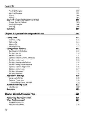 xiv
Contents
Pending Changes 102
Merging Changes 103
History 104
Pinning 104
Source Control with Team Foundation 105
Source Control Explorer 105
Pending Changes 106
Shelving 108
Summary 109
Chapter 9: Application Configuration Files 111
Config Files 111
Machine.config 111
Web.config 111
App.config 112
Security.config 112
Configuration Schema 112
Configuration Attributes 113
Section: startup 114
Section: runtime 114
Section: system.runtime.remoting 115
Section: system.net 115
Section: cryptographySettings 116
Section: configurationSections 116
Section: system.diagnostics 116
Section: system.web 117
Section: webserver 117
Section: compiler 118
Application Settings 118
Using appSettings 118
Dynamic Properties 118
Custom Configuration Sections 119
Automation Using SCDL 122
IntelliSense 122
Summary 123
Chapter 10: XML Resource Files 125
Resourcing Your Application 125
What Are Resources? 127
Text File Resources 127
ResxResource Files 128
 