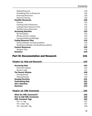 xv
Contents
Adding Resources 129
Embedding Files as Resources 130
Accessing Resources 130
Resource Naming 130
Satellite Resources 130
Cultures 131
Creating Culture Resources 131
Loading Culture Resource Files 132
Satellite Culture Resources 132
Accessing Specifics 133
My Namespace 133
Bitmap and Icon Loading 133
ComponentResourceManager 133
Coding Resource Files 134
ResourceReader and ResourceWriter 135
ResxResourceReader and ResxResourceWriter 135
Custom Resources 136
Designer Files 140
Summary 140
Part III: Documentation and Research 141
Chapter 11: Help and Research 143
Accessing Help 143
Document Explorer 145
Dynamic Help 147
The Search Window 148
Sorting Results 149
Filtering Results 150
Keeping Favorites 151
Customizing Help 151
Ask a Question 152
Summary 153
Chapter 12: XML Comments 155
What Are XML Comments? 155
How to Add XML Comments 156
XML Comment Tags 156
The <c> Tag 157
The <code> Tag 157
The <example> Tag 158
 