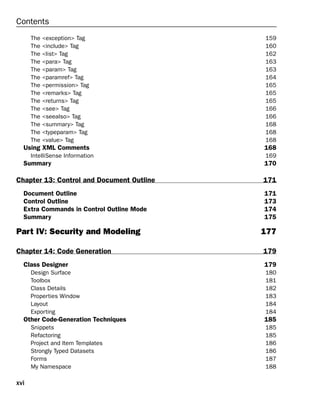 xvi
Contents
The <exception> Tag 159
The <include> Tag 160
The <list> Tag 162
The <para> Tag 163
The <param> Tag 163
The <paramref> Tag 164
The <permission> Tag 165
The <remarks> Tag 165
The <returns> Tag 165
The <see> Tag 166
The <seealso> Tag 166
The <summary> Tag 168
The <typeparam> Tag 168
The <value> Tag 168
Using XML Comments 168
IntelliSense Information 169
Summary 170
Chapter 13: Control and Document Outline 171
Document Outline 171
Control Outline 173
Extra Commands in Control Outline Mode 174
Summary 175
Part IV: Security and Modeling 177
Chapter 14: Code Generation 179
Class Designer 179
Design Surface 180
Toolbox 181
Class Details 182
Properties Window 183
Layout 184
Exporting 184
Other Code-Generation Techniques 185
Snippets 185
Refactoring 185
Project and Item Templates 186
Strongly Typed Datasets 186
Forms 187
My Namespace 188
 
