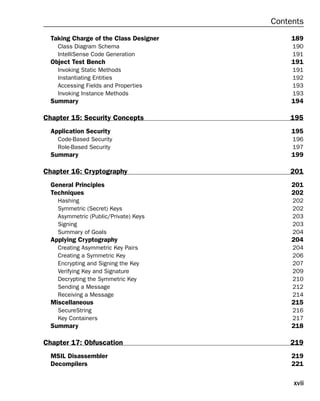 xvii
Contents
Taking Charge of the Class Designer 189
Class Diagram Schema 190
IntelliSense Code Generation 191
Object Test Bench 191
Invoking Static Methods 191
Instantiating Entities 192
Accessing Fields and Properties 193
Invoking Instance Methods 193
Summary 194
Chapter 15: Security Concepts 195
Application Security 195
Code-Based Security 196
Role-Based Security 197
Summary 199
Chapter 16: Cryptography 201
General Principles 201
Techniques 202
Hashing 202
Symmetric (Secret) Keys 202
Asymmetric (Public/Private) Keys 203
Signing 203
Summary of Goals 204
Applying Cryptography 204
Creating Asymmetric Key Pairs 204
Creating a Symmetric Key 206
Encrypting and Signing the Key 207
Verifying Key and Signature 209
Decrypting the Symmetric Key 210
Sending a Message 212
Receiving a Message 214
Miscellaneous 215
SecureString 216
Key Containers 217
Summary 218
Chapter 17: Obfuscation 219
MSIL Disassembler 219
Decompilers 221
 