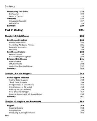 Contents
Obfuscating Your Code 222
Dotfuscator 222
Words of Caution 225
Attributes 227
ObfuscationAssembly 227
Obfuscation 228
Summary 229
Part V: Coding 231
Chapter 18: IntelliSense 233
IntelliSense Explained 233
General IntelliSense 234
Completing Words and Phrases 235
Parameter Information 238
Quick Info 238
IntelliSense Options 238
General Options 238
C#- and J#-Specific Options 240
Extended IntelliSense 241
Code Snippets 241
XML Comments 242
Adding Your Own IntelliSense 242
Summary 242
Chapter 19: Code Snippets 243
Code Snippets Revealed 243
Original Code Snippets 243
“Real” Code Snippets 244
Using Snippets in Visual Basic 245
Using Snippets in C# and J# 248
Creating Snippets Manually 249
Code Snippets Manager 254
Creating Snippets with VB Snippet Editor 256
Summary 261
Chapter 20: Regions and Bookmarks 263
Regions 263
Creating Regions 264
Using Regions 265
Introducing Outlining Commands 266
xviii
 