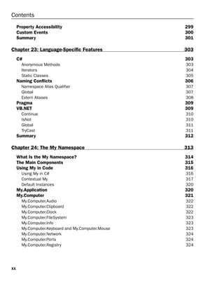 xx
Contents
Property Accessibility 299
Custom Events 300
Summary 301
Chapter 23: Language-Specific Features 303
C# 303
Anonymous Methods 303
Iterators 304
Static Classes 305
Naming Conflicts 306
Namespace Alias Qualifier 307
Global 307
Extern Aliases 308
Pragma 309
VB.NET 309
Continue 310
IsNot 310
Global 311
TryCast 311
Summary 312
Chapter 24: The My Namespace 313
What Is the My Namespace? 314
The Main Components 315
Using My in Code 316
Using My in C# 316
Contextual My 317
Default Instances 320
My.Application 320
My.Computer 321
My.Computer.Audio 322
My.Computer.Clipboard 322
My.Computer.Clock 322
My.Computer.FileSystem 323
My.Computer.Info 323
My.Computer.Keyboard and My.Computer.Mouse 323
My.Computer.Network 324
My.Computer.Ports 324
My.Computer.Registry 324
 