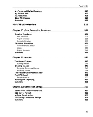 xxi
Contents
My.Forms and My.WebServices 325
My For the Web 325
My.Resources 325
Other My Classes 327
Summary 327
Part VI: Automation 329
Chapter 25: Code Generation Templates 331
Creating Templates 331
Item Template 331
Project Template 335
Template Structure 335
Extending Templates 337
Template Project Setup 337
IWizard 339
Starter Template 342
Summary 344
Chapter 26: Macros 345
The Macro Explorer 345
Running Macros 346
Creating Macros 347
Recording Temporary Macros 348
Recording Issues 348
The Visual Studio Macros Editor 349
The DTE Object 351
Sample Macros 353
Building and Deploying 354
Summary 355
Chapter 27: Connection Strings 357
Data Source Connection Wizard 357
SQL Server Format 362
In-Code Construction 363
Encrypting Connection Strings 364
Summary 366
 