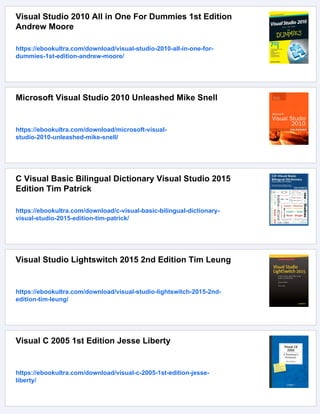 Visual Studio 2010 All in One For Dummies 1st Edition
Andrew Moore
https://ebookultra.com/download/visual-studio-2010-all-in-one-for-
dummies-1st-edition-andrew-moore/
Microsoft Visual Studio 2010 Unleashed Mike Snell
https://ebookultra.com/download/microsoft-visual-
studio-2010-unleashed-mike-snell/
C Visual Basic Bilingual Dictionary Visual Studio 2015
Edition Tim Patrick
https://ebookultra.com/download/c-visual-basic-bilingual-dictionary-
visual-studio-2015-edition-tim-patrick/
Visual Studio Lightswitch 2015 2nd Edition Tim Leung
https://ebookultra.com/download/visual-studio-lightswitch-2015-2nd-
edition-tim-leung/
Visual C 2005 1st Edition Jesse Liberty
https://ebookultra.com/download/visual-c-2005-1st-edition-jesse-
liberty/
 