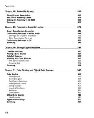 xxii
Contents
Chapter 28: Assembly Signing 367
Strong-Named Assemblies 367
The Global Assembly Cache 368
Signing an Assembly in VS 2005 368
Summary 369
Chapter 29: Preemptive Error Correction 371
Smart Compile Auto Correction 371
Customizing Warnings in Visual Basic 374
Warnings Not Displayed by Default 376
Other Customizable Warnings 377
Customizing Warnings in C# 380
Summary 381
Chapter 30: Strongly Typed DataSets 383
DataSet Overview 383
Adding a Data Source 384
DataSet Designer 387
Working with Data Sources 390
Web Service Data Source 391
Browsing Data 392
Summary 394
Chapter 31: Data Binding and Object Data Sources 395
Data Binding 395
BindingSource 397
BindingNavigator 398
Data Source Selections 400
BindingSource Chains 401
Saving Changes 407
Inserting New Items 409
Validation 410
DataGridView 417
Object Data Source 419
IDataErrorInfo 423
Application Settings 423
Summary 424
 