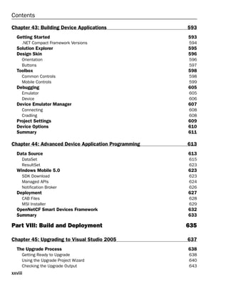 Contents
Chapter 43: Building Device Applications 593
Getting Started 593
.NET Compact Framework Versions 594
Solution Explorer 595
Design Skin 596
Orientation 596
Buttons 597
Toolbox 598
Common Controls 598
Mobile Controls 599
Debugging 605
Emulator 605
Device 606
Device Emulator Manager 607
Connecting 608
Cradling 608
Project Settings 609
Device Options 610
Summary 611
Chapter 44: Advanced Device Application Programming 613
Data Source 613
DataSet 615
ResultSet 623
Windows Mobile 5.0 623
SDK Download 623
Managed APIs 624
Notification Broker 626
Deployment 627
CAB Files 628
MSI Installer 629
OpenNetCF Smart Devices Framework 632
Summary 633
Part VIII: Build and Deployment 635
Chapter 45: Upgrading to Visual Studio 2005 637
The Upgrade Process 638
Getting Ready to Upgrade 638
Using the Upgrade Project Wizard 640
Checking the Upgrade Output 643
xxviii
 