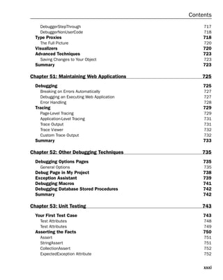 xxxi
Contents
DebuggerStepThrough 717
DebuggerNonUserCode 718
Type Proxies 718
The Full Picture 720
Visualizers 720
Advanced Techniques 723
Saving Changes to Your Object 723
Summary 723
Chapter 51: Maintaining Web Applications 725
Debugging 725
Breaking on Errors Automatically 727
Debugging an Executing Web Application 727
Error Handling 728
Tracing 729
Page-Level Tracing 729
Application-Level Tracing 731
Trace Output 731
Trace Viewer 732
Custom Trace Output 732
Summary 733
Chapter 52: Other Debugging Techniques 735
Debugging Options Pages 735
General Options 735
Debug Page in My Project 738
Exception Assistant 739
Debugging Macros 741
Debugging Database Stored Procedures 742
Summary 742
Chapter 53: Unit Testing 743
Your First Test Case 743
Test Attributes 748
Test Attributes 749
Asserting the Facts 750
Assert 751
StringAssert 751
CollectionAssert 752
ExpectedException Attribute 752
 