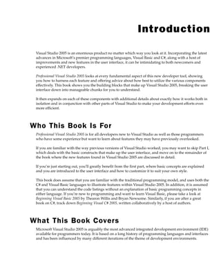 Introduction
Visual Studio 2005 is an enormous product no matter which way you look at it. Incorporating the latest
advances in Microsoft’s premier programming languages, Visual Basic and C#, along with a host of
improvements and new features in the user interface, it can be intimidating to both newcomers and
experienced .NET developers.
Professional Visual Studio 2005 looks at every fundamental aspect of this new developer tool, showing
you how to harness each feature and offering advice about how best to utilize the various components
effectively. This book shows you the building blocks that make up Visual Studio 2005, breaking the user
interface down into manageable chunks for you to understand.
It then expands on each of these components with additional details about exactly how it works both in
isolation and in conjunction with other parts of Visual Studio to make your development efforts even
more efficient.
Who This Book Is For
Professional Visual Studio 2005 is for all developers new to Visual Studio as well as those programmers
who have some experience but want to learn about features they may have previously overlooked.
If you are familiar with the way previous versions of Visual Studio worked, you may want to skip Part I,
which deals with the basic constructs that make up the user interface, and move on to the remainder of
the book where the new features found in Visual Studio 2005 are discussed in detail.
If you’re just starting out, you’ll greatly benefit from the first part, where basic concepts are explained
and you are introduced to the user interface and how to customize it to suit your own style.
This book does assume that you are familiar with the traditional programming model, and uses both the
C# and Visual Basic languages to illustrate features within Visual Studio 2005. In addition, it is assumed
that you can understand the code listings without an explanation of basic programming concepts in
either language. If you’re new to programming and want to learn Visual Basic, please take a look at
Beginning Visual Basic 2005 by Thearon Willis and Bryan Newsome. Similarly, if you are after a great
book on C#, track down Beginning Visual C# 2005, written collaboratively by a host of authors.
What This Book Covers
Microsoft Visual Studio 2005 is arguably the most advanced integrated development environment (IDE)
available for programmers today. It is based on a long history of programming languages and interfaces
and has been influenced by many different iterations of the theme of development environments.
 