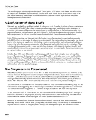 xxxvi
Introduction
The next few pages introduce you to Microsoft Visual Studio 2005, how it came about, and what it can
do for you as a developer. If you’re already familiar with what Visual Studio is and how it came to be,
you may want to skip ahead to the next chapter and dive into the various aspects of the integrated
development environment itself.
A Brief History of Visual Studio
Microsoft has worked long and hard on their development tools. Actually, their first software product was
a version of BASIC in 1975. Back then, programming languages were mainly interpretive languages in
which the computer would process the code to be performed line by line. In the last three decades, pro-
gramming has seen many advances, one of the biggest by far being development environments aimed at
helping developers be efficient at producing applications in their chosen language and platform.
In the 32-bit computing era, Microsoft started releasing comprehensive development tools, commonly
called IDEs (short for integrated development environments), that contained not just a compiler but also a
host of other features to supplement it, including a context-sensitive editor and rudimentary IntelliSense
features that helped programmers determine what they could and couldn’t do in a given situation. Along
with these features came intuitive visual user interface designers with drag-and-drop functionality and
associated tool windows that gave developers access to a variety of properties for the various components
on a given window or user control.
Initially, these IDEs were different for each language, with Visual Basic being the most advanced in
terms of the graphical designer and ease of use, and Visual C++ having the most power and flexibility.
Under the banner of Visual Studio 6, the latest versions of these languages were released in one large
development suite along with other “Visual” tools such as FoxPro and InterDev. However, it was obvi-
ous that each language still had a distinct environment in which to work, and as a result development
solutions had to be in a specific language.
One Comprehensive Environment
When Microsoft first released Visual Studio .NET in 2002, it inherited many features and attributes of the
various, disparate development tools the company had previously offered. Visual Basic 6, Visual InterDev,
Visual C++, and other tools such as FoxPro all contributed to a development effort that the Microsoft
development team mostly created on their own. They had some input from external groups, but Visual
Studio .NET 2002 and .NET 1.0 were primarily founded on Microsoft’s own principles and goals.
The next version of Visual Studio was labeled Visual Studio .NET 2003 and focused on fixing bugs and the
various issues that cropped up due to introducing such a radical new technology as the .NET Framework.
The Framework itself was upgraded to 1.1 and the changes made to the IDE were similarly minor.
At this point, end users of Visual Studio and the various Microsoft-owned languages didn’t really get to
help direct the shape of the programs, but only offer feedback about what was wrong, while Microsoft
itself worked on internal issues developers had found with the first version of .NET.
However, at the same time, Microsoft announced that the next version of .NET, then code-named
Whidbey, would be the “user’s .NET,” giving every developer using .NET the ability to submit feature
requests and track issues as they progressed through the development cycle. Microsoft also worked
 