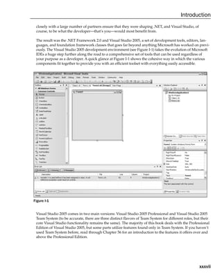 xxxvii
Introduction
closely with a large number of partners ensure that they were shaping .NET, and Visual Studio, of
course, to be what the developer—that’s you—would most benefit from.
The result was the .NET Framework 2.0 and Visual Studio 2005, a set of development tools, editors, lan-
guages, and foundation framework classes that goes far beyond anything Microsoft has worked on previ-
ously. The Visual Studio 2005 development environment (see Figure I-1) takes the evolution of Microsoft
IDEs a huge step further along the road to a comprehensive set of tools that can be used regardless of
your purpose as a developer. A quick glance at Figure I-1 shows the cohesive way in which the various
components fit together to provide you with an efficient toolset with everything easily accessible.
Figure I-1
Visual Studio 2005 comes in two main versions: Visual Studio 2005 Professional and Visual Studio 2005
Team System (to be accurate, there are three distinct flavors of Team System for different roles, but their
core Visual Studio functionality remains the same). The majority of this book deals with the Professional
Edition of Visual Studio 2005, but some parts utilize features found only in Team System. If you haven’t
used Team System before, read through Chapter 56 for an introduction to the features it offers over and
above the Professional Edition.
 