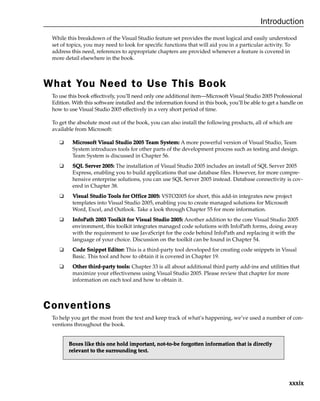 xxxix
Introduction
While this breakdown of the Visual Studio feature set provides the most logical and easily understood
set of topics, you may need to look for specific functions that will aid you in a particular activity. To
address this need, references to appropriate chapters are provided whenever a feature is covered in
more detail elsewhere in the book.
What You Need to Use This Book
To use this book effectively, you’ll need only one additional item—Microsoft Visual Studio 2005 Professional
Edition. With this software installed and the information found in this book, you’ll be able to get a handle on
how to use Visual Studio 2005 effectively in a very short period of time.
To get the absolute most out of the book, you can also install the following products, all of which are
available from Microsoft:
❑ M
Mi
ic
cr
ro
os
so
of
ft
t V
Vi
is
su
ua
al
l S
St
tu
ud
di
io
o 2
20
00
05
5 T
Te
ea
am
m S
Sy
ys
st
te
em
m:
: A more powerful version of Visual Studio, Team
System introduces tools for other parts of the development process such as testing and design.
Team System is discussed in Chapter 56.
❑ S
SQ
QL
L S
Se
er
rv
ve
er
r 2
20
00
05
5:
: The installation of Visual Studio 2005 includes an install of SQL Server 2005
Express, enabling you to build applications that use database files. However, for more compre-
hensive enterprise solutions, you can use SQL Server 2005 instead. Database connectivity is cov-
ered in Chapter 38.
❑ V
Vi
is
su
ua
al
l S
St
tu
ud
di
io
o T
To
oo
ol
ls
s f
fo
or
r O
Of
ff
fi
ic
ce
e 2
20
00
05
5:
: VSTO2005 for short, this add-in integrates new project
templates into Visual Studio 2005, enabling you to create managed solutions for Microsoft
Word, Excel, and Outlook. Take a look through Chapter 55 for more information.
❑ I
In
nf
fo
oP
Pa
at
th
h 2
20
00
03
3 T
To
oo
ol
lk
ki
it
t f
fo
or
r V
Vi
is
su
ua
al
l S
St
tu
ud
di
io
o 2
20
00
05
5:
: Another addition to the core Visual Studio 2005
environment, this toolkit integrates managed code solutions with InfoPath forms, doing away
with the requirement to use JavaScript for the code behind InfoPath and replacing it with the
language of your choice. Discussion on the toolkit can be found in Chapter 54.
❑ C
Co
od
de
e S
Sn
ni
ip
pp
pe
et
t E
Ed
di
it
to
or
r:
: This is a third-party tool developed for creating code snippets in Visual
Basic. This tool and how to obtain it is covered in Chapter 19.
❑ O
Ot
th
he
er
r t
th
hi
ir
rd
d-
-p
pa
ar
rt
ty
y t
to
oo
ol
ls
s:
: Chapter 33 is all about additional third party add-ins and utilities that
maximize your effectiveness using Visual Studio 2005. Please review that chapter for more
information on each tool and how to obtain it.
Conventions
To help you get the most from the text and keep track of what’s happening, we’ve used a number of con-
ventions throughout the book.
B
Bo
ox
xe
es
s l
li
ik
ke
e t
th
hi
is
s o
on
ne
e h
ho
ol
ld
d i
im
mp
po
or
rt
ta
an
nt
t,
, n
no
ot
t-
-t
to
o-
-b
be
e f
fo
or
rg
go
ot
tt
te
en
n i
in
nf
fo
or
rm
ma
at
ti
io
on
n t
th
ha
at
t i
is
s d
di
ir
re
ec
ct
tl
ly
y
r
re
el
le
ev
va
an
nt
t t
to
o t
th
he
e s
su
ur
rr
ro
ou
un
nd
di
in
ng
g t
te
ex
xt
t.
.
 