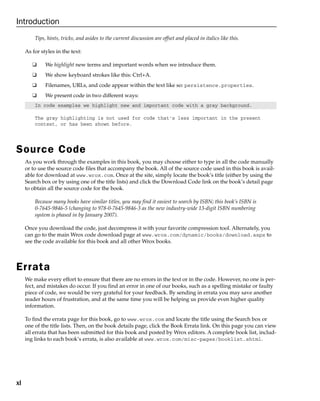 xl
Introduction
Tips, hints, tricks, and asides to the current discussion are offset and placed in italics like this.
As for styles in the text:
❑ We highlight new terms and important words when we introduce them.
❑ We show keyboard strokes like this: Ctrl+A.
❑ Filenames, URLs, and code appear within the text like so: persistence.properties.
❑ We present code in two different ways:
In code examples we highlight new and important code with a gray background.
The gray highlighting is not used for code that’s less important in the present
context, or has been shown before.
Source Code
As you work through the examples in this book, you may choose either to type in all the code manually
or to use the source code files that accompany the book. All of the source code used in this book is avail-
able for download at www.wrox.com. Once at the site, simply locate the book’s title (either by using the
Search box or by using one of the title lists) and click the Download Code link on the book’s detail page
to obtain all the source code for the book.
Because many books have similar titles, you may find it easiest to search by ISBN; this book’s ISBN is
0-7645-9846-5 (changing to 978-0-7645-9846-3 as the new industry-wide 13-digit ISBN numbering
system is phased in by January 2007).
Once you download the code, just decompress it with your favorite compression tool. Alternately, you
can go to the main Wrox code download page at www.wrox.com/dynamic/books/download.aspx to
see the code available for this book and all other Wrox books.
Errata
We make every effort to ensure that there are no errors in the text or in the code. However, no one is per-
fect, and mistakes do occur. If you find an error in one of our books, such as a spelling mistake or faulty
piece of code, we would be very grateful for your feedback. By sending in errata you may save another
reader hours of frustration, and at the same time you will be helping us provide even higher quality
information.
To find the errata page for this book, go to www.wrox.com and locate the title using the Search box or
one of the title lists. Then, on the book details page, click the Book Errata link. On this page you can view
all errata that has been submitted for this book and posted by Wrox editors. A complete book list, includ-
ing links to each book’s errata, is also available at www.wrox.com/misc-pages/booklist.shtml.
 