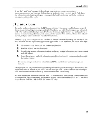 xli
Introduction
If you don’t spot “your” error on the Book Errata page, go to www.wrox.com/contact/
techsupport.shtml and complete the form there to send us the error you have found. We’ll check
the information and, if appropriate, post a message to the book’s errata page and fix the problem in
subsequent editions of the book.
p2p.wrox.com
For author and peer discussion, join the P2P forums at http://p2p.wrox.com. The forums are a web-
based system for you to post messages relating to Wrox books and related technologies, and to interact
with other readers and technology users. The forums offer a subscription feature to e-mail you topics of
interest of your choosing when new posts are made to the forums. Wrox authors, editors, other industry
experts, and your fellow readers are present on these forums.
At http://p2p.wrox.com you will find a number of different forums that will help you not only as you
read this book, but also as you develop your own applications. To join the forums, just follow these steps:
1. Go to http://p2p.wrox.com and click the Register link.
2. Read the terms of use and click Agree.
3. Complete the required information to join as well as any optional information you wish to provide
and click Submit.
4. You will receive an e-mail with information describing how to verify your account and complete
the joining process.
You can read messages in the forums without joining P2P but in order to post your own messages, you
must join.
Once you join, you can post new messages and respond to messages other users post. You can read mes-
sages at any time on the Web. If you would like new messages from a particular forum e-mailed to you,
click the Subscribe to this Forum icon by the forum name in the forum listing.
For more information about how to use the Wrox P2P, be sure to read the P2P FAQs for answers to ques-
tions about how the forum software works as well as many common questions specific to P2P and Wrox
books. To read the FAQs, click the FAQ link on any P2P page.
 