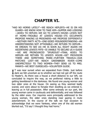 I
CHAPTER VI.
"HAD NO HORNS LATELY"—WE REACH HEPLER'S—HE IS ON HIS
GUARD—WE KNOW HOW TO TAKE HIM—SUPPER AND LODGING
—ADIEU TO HEPLER—WE GO TO LEWIS'S HOUSE—LEWIS NOT
AT HOME—TROUBLE AT LEWIS'S HOUSE—ITS OCCUPANTS
PROPOSE MAKING US PRISONERS—WE PROPOSE DIFFERENTLY
—NEITHER PARTY ACTS—ONE-SIDED MISUNDERSTANDING—AN
UNDERSTANDING NOT ATTAINABLE—WE RETURN TO HEPLER—
HE DREADS TO SEE US—HE IS SOON ALL RIGHT AGAIN—HE
ASCERTAINS LEWIS'S FATE—IS UNABLE TO SECURE US A GUIDE
—WE ARE PRONOUNCED "SPURIOUS"—FINAL ADIEU TO
HEPLER—WE RETURN TO LEWIS'S HOUSE—GET PROVISION
THERE AND SOMETHING MORE—FURTHER TRAVELS—OUR
MATCHES LOST—WE REACH GREENBRIER RIVER—COME
UNEXPECTEDLY TO TWO WOMEN—THEY SEND US TO MRS.
MANN'S—WE BEST OURSELVES—VOLUNTEER GUIDE.
T was near sunset when we separated from Childs. Just before
dark we felt uncertain as to whether we had not got off the route
to Hepler's. As there was a house a short distance to our left, we
concluded to inquire the way, as we preferred risking a little to
getting bewildered in the darkness. We found one young woman and
two older ones at the house. On seeing us they seemed badly
scared, and were about to forsake their dwelling as we entered it,
leaving us in full possession. After some entreaty on our part, the
young woman came in cautiously and deferentially, and was followed
by the older ones. Our inquiries were principally addressed to the
young woman, the older ones standing near gazing in mute
astonishment. In the course of the talk we had occasion to
acknowledge that we were Yankees, when one of the old women
blurted out, "I'd say! I thought they had horns."
 