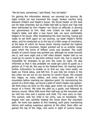 "We do have, sometimes," said Wood, "but not lately."
On gaining the information desired, we resumed our journey. By
eight o'clock we had traversed the rough, broken country lying
between Childs's and Hepler's house. We found Hepler on the look
out for false Unionists; but as Childs had told us Davis and Tige had
been befriended by him—Hepler—we found no difficulty in proving
our genuineness to him. Near nine o'clock we took supper at
Hepler's table, and after a two hours' talk, we were comfortably
lodged in his house. After breakfasting the next morning, having got
ready to set forth again on our journey, we bade Hepler's family
adieu, and he conducted us to the top of a lofty range of mountains,
at the base of which his house stood. Having reached the highest
elevation in the mountain, Hepler pointed out to us another range
upon which the home of William Lewis was situated. The exact
locality of Lewis's house was pointed out, although we could scarcely
see it, and were eight and a half miles distant. Hepler told us we
could go to Lewis's in day-time without much risk, but it would be
impossible for strangers to go over the route by night. He also
informed us that it was probable we could get Lewis to guide us a
portion of, if not all, the way to the Federal lines. On hearing some
further instructions to enable us to find our way more easily, we
bade our friend adieu, and left him. It was fully ten o'clock in the
day when we set out on our journey to Lewis's house. We crossed
two ridges, as many valleys, and many small rivulets of the
mountains before reaching our objective point. On commencing the
ascent of a third ridge, we found a path of which Hepler had spoken.
We then knew we were on the ridge upon which we would find the
house of a friend. We took the path as a guide, and followed its
devious course. When little more than half-way up the mountain side
we met two men and a woman and child. The men were on foot.
The woman, with her child in her arms, was on horseback. The
largest man was carefully leading the horse down the mountain
path. No word was spoken at this meeting, each party maintaining
silence and casting suspicious glances at the other. Soon after we
gained the top of the ridge, and came in sight of Lewis's house,
 