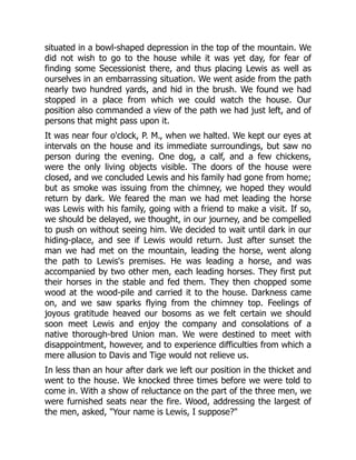 situated in a bowl-shaped depression in the top of the mountain. We
did not wish to go to the house while it was yet day, for fear of
finding some Secessionist there, and thus placing Lewis as well as
ourselves in an embarrassing situation. We went aside from the path
nearly two hundred yards, and hid in the brush. We found we had
stopped in a place from which we could watch the house. Our
position also commanded a view of the path we had just left, and of
persons that might pass upon it.
It was near four o'clock, P. M., when we halted. We kept our eyes at
intervals on the house and its immediate surroundings, but saw no
person during the evening. One dog, a calf, and a few chickens,
were the only living objects visible. The doors of the house were
closed, and we concluded Lewis and his family had gone from home;
but as smoke was issuing from the chimney, we hoped they would
return by dark. We feared the man we had met leading the horse
was Lewis with his family, going with a friend to make a visit. If so,
we should be delayed, we thought, in our journey, and be compelled
to push on without seeing him. We decided to wait until dark in our
hiding-place, and see if Lewis would return. Just after sunset the
man we had met on the mountain, leading the horse, went along
the path to Lewis's premises. He was leading a horse, and was
accompanied by two other men, each leading horses. They first put
their horses in the stable and fed them. They then chopped some
wood at the wood-pile and carried it to the house. Darkness came
on, and we saw sparks flying from the chimney top. Feelings of
joyous gratitude heaved our bosoms as we felt certain we should
soon meet Lewis and enjoy the company and consolations of a
native thorough-bred Union man. We were destined to meet with
disappointment, however, and to experience difficulties from which a
mere allusion to Davis and Tige would not relieve us.
In less than an hour after dark we left our position in the thicket and
went to the house. We knocked three times before we were told to
come in. With a show of reluctance on the part of the three men, we
were furnished seats near the fire. Wood, addressing the largest of
the men, asked, "Your name is Lewis, I suppose?"
 