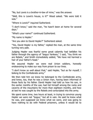 "No, but Lewis is a brother-in-law of mine," was the answer.
"Well, this is Lewis's house, is it?" Wood asked. "We were told it
was."
"Where is Lewis?" inquired Sutherland.
"I don't know," said the man, "he hasn't been at home for several
days."
"What's your name?" continued Sutherland.
"My name is Hepler."
"Are you akin to David Hepler?" Sutherland asked.
"Yes, David Hepler is my father," replied the man, at the same time
turning very pale.
Judging Hepler was fearful some great calamity had befallen his
father through the agency of "bogus Yankees," I said, "You think we
are Rebels," and Smith immediately added, "We have not harmed a
hair of your father's head."
We assured Hepler we were real Union soldiers, honestly
endeavoring to make our way from prison to our lines.
"I don't know so well about that," said Hepler, "but as for myself, I
belong to the Confederate army."
We then told him we knew he belonged to the Confederate army,
and knew, too, that he was a Union man, having been informed of
those facts by his father. David Hepler had told us how his son, in
the earlier months of the war, had hid himself among the rocks and
caverns of the mountains for more than eighteen months, and how
at last he was caught by the Rebels and conscripted into the army.
We spent some time, two hours at least, in trying to convince young
Hepler we were not "bogus," but all in vain. He said he knew what
he was, and supposed we knew what we were, and was going to
have nothing to do with Federal prisoners, unless it would be to
 