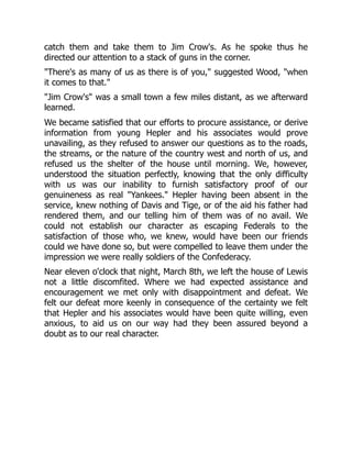 catch them and take them to Jim Crow's. As he spoke thus he
directed our attention to a stack of guns in the corner.
"There's as many of us as there is of you," suggested Wood, "when
it comes to that."
"Jim Crow's" was a small town a few miles distant, as we afterward
learned.
We became satisfied that our efforts to procure assistance, or derive
information from young Hepler and his associates would prove
unavailing, as they refused to answer our questions as to the roads,
the streams, or the nature of the country west and north of us, and
refused us the shelter of the house until morning. We, however,
understood the situation perfectly, knowing that the only difficulty
with us was our inability to furnish satisfactory proof of our
genuineness as real "Yankees." Hepler having been absent in the
service, knew nothing of Davis and Tige, or of the aid his father had
rendered them, and our telling him of them was of no avail. We
could not establish our character as escaping Federals to the
satisfaction of those who, we knew, would have been our friends
could we have done so, but were compelled to leave them under the
impression we were really soldiers of the Confederacy.
Near eleven o'clock that night, March 8th, we left the house of Lewis
not a little discomfited. Where we had expected assistance and
encouragement we met only with disappointment and defeat. We
felt our defeat more keenly in consequence of the certainty we felt
that Hepler and his associates would have been quite willing, even
anxious, to aid us on our way had they been assured beyond a
doubt as to our real character.
 