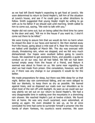 as we had left David Hepler's expecting to get food at Lewis's. We
soon determined to return to David Hepler's, tell him of the situation
at Lewis's house, and see if he could give us other directions to
follow. Smith suggested that young Hepler might be willing to go
with us to his father if we should wait until morning. Smith called to
him to come out, saying, "We wish to talk with you."
Hepler did not come out; but on being called the third time he came
to the door and said, "Kill me in the house if you want to; I sha'n't
come out there to be killed."
We were trying to assure him that we would do him no harm when
he closed the door in our faces and barred it. We then started away
from the house, going about a mile east of it. Near the mountain top
we halted until daylight of March 9th. The sky was overcast with
clouds, threatening rain, when we stopped, and we felt very much
disheartened. Our hopes were exultant before going to Lewis's
house. We expected to get assistance there, and possibly a guide to
conduct us on our way; but all had failed. We felt we had been
turned empty away from the house of a friend, and Nature it
seemed was about to frown on us. We came near regretting the
start we had made from prison. One consolation, however, was left
us; if there was any change in our prospects it would be for the
better.
We made preparations for sleep, but there was little sleep for us that
night. Before day rain commenced falling, and we were obliged to
fold our blankets, to keep them as dry as possible. We leaned
against trees, and so disposed our coats over our shoulders as to
shed most of the rain off until daylight. As soon as we could see our
way plainly we set out on our return to David Hepler's. We had a
very disagreeable time in walking over the mountains in a drenching
rain shower. We reached Hepler's just at twelve o'clock. We found
him at home. He was very much surprised, even astonished, at
seeing us again. He even dreaded to see us, as he at once
concluded his time had come to surrender himself a prisoner into the
hands of sham Yankees, his country's worst enemies. We soon
 