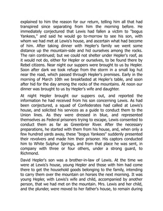 explained to him the reason for our return, telling him all that had
transpired since separating from him the morning before. He
immediately conjectured that Lewis had fallen a victim to "bogus
Yankees," and said he would go to-morrow to see his son, with
whom we had met at Lewis's house, and ascertain what had become
of him. After taking dinner with Hepler's family we went some
distance up the mountain-side and hid ourselves among the rocks.
The rain continued; but we could not shelter under Hepler's roof, as
it would not do, either for Hepler or ourselves, to be found there by
Rebel citizens. Near night our suppers were brought to us by Hepler.
Soon after dark we took refuge from the storm in a small log hut
near the road, which passed through Hepler's premises. Early in the
morning of March 10th we breakfasted at Hepler's table, and soon
after hid for the day among the rocks of the mountains. At noon our
dinner was brought to us by Hepler's wife and daughter.
At night Hepler brought our suppers out, and reported the
information he had received from his son concerning Lewis. As had
been conjectured, a squad of Confederates had called at Lewis's
house, and solicited his services as a guide to conduct them to the
Union lines. As they were dressed in blue, and represented
themselves as Federal prisoners trying to escape, Lewis consented to
conduct them as far as Greenbrier River. After the necessary
preparations, he started with them from his house, and, when only a
few hundred yards away, these "bogus Yankees" suddenly presented
their revolvers and made him their prisoner. His captors conducted
him to White Sulphur Springs, and from that place he was sent, in
company with three or four others, under a strong guard, to
Richmond.
David Hepler's son was a brother-in-law of Lewis. At the time we
were at Lewis's house, young Hepler and those with him had come
there to get the household goods belonging to the family, intending
to carry them over the mountain on horses the next morning. It was
young Hepler, with Lewis's wife and child, accompanied by another
person, that we had met on the mountain. Mrs. Lewis and her child,
and the plunder, were moved to her father's house, to remain during
 