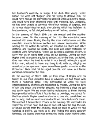 her husband's captivity, or longer if he died. Had young Hepler
known we were not "bogus," and not trying to deceive him, we
could have had all the provisions we desired when at Lewis's house,
and could have been sheltered there until morning. But, unhappily,
we had been unable to convince him of our honesty of purpose, and
as he was determined to avoid the calamity which had befallen his
brother-in-law, he felt obliged to deny us all "aid and comfort."
In the evening of March 10th the rain ceased and the weather
became cooler. On the morning of the 11th the mountains were
covered with snow. During the day the snow melted away, and the
mountain streams became swollen and almost impassable. While
waiting for the waters to subside, we mended our shoes and other
clothing, and washed our shirts. The pegs and other materials for
cobbling were furnished by Hepler. We parched a quantity of corn, to
carry with us on going forth anew on our journey. During our stay
Hepler tried to procure a guide to conduct us to the lines, but failed.
One man whom he tried to enlist in our behalf, although a good
Union man, refused to have any thing to do with us, alleging we
would yet prove spurious. Hepler would have guided us as far as the
Greenbrier River, had not his aged parents, who were in a feeble
condition, been under his care.
On the morning of March 12th we took leave of Hepler and his
family. In our most cheerless hour of adversity we had found with
them a harboring place. They befriended us when we were
encompassed by enemies and suspected by friends. During the days
of rain and snow, and swollen streams, we incurred a debt we can
not easily repay. We are under lasting obligations to them. Having
been provided with sufficient food to last us two days, we set out for
the lines afresh. Hepler could send us to no one who could direct us
on our way, and we went westward until we came to Lewis's house.
We reached it before three o'clock in the evening. We watched in its
vicinity for over an hour, and saw no one; not even the dog, the calf,
or smoke curling from the chimney, could be seen as when we had
watched it before. We went to it, and finding the doors securely
fastened, we judged there was something inside worth looking after.
 