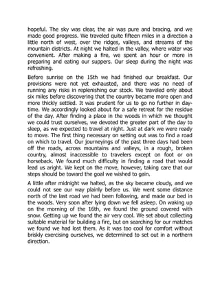 hopeful. The sky was clear, the air was pure and bracing, and we
made good progress. We traveled quite fifteen miles in a direction a
little north of west, over the ridges, valleys, and streams of the
mountain districts. At night we halted in the valley, where water was
convenient. After making a fire, we spent an hour or more in
preparing and eating our suppers. Our sleep during the night was
refreshing.
Before sunrise on the 15th we had finished our breakfast. Our
provisions were not yet exhausted, and there was no need of
running any risks in replenishing our stock. We traveled only about
six miles before discovering that the country became more open and
more thickly settled. It was prudent for us to go no further in day-
time. We accordingly looked about for a safe retreat for the residue
of the day. After finding a place in the woods in which we thought
we could trust ourselves, we devoted the greater part of the day to
sleep, as we expected to travel at night. Just at dark we were ready
to move. The first thing necessary on setting out was to find a road
on which to travel. Our journeyings of the past three days had been
off the roads, across mountains and valleys, in a rough, broken
country, almost inaccessible to travelers except on foot or on
horseback. We found much difficulty in finding a road that would
lead us aright. We kept on the move, however, taking care that our
steps should be toward the goal we wished to gain.
A little after midnight we halted, as the sky became cloudy, and we
could not see our way plainly before us. We went some distance
north of the last road we had been following, and made our bed in
the woods. Very soon after lying down we fell asleep. On waking up
on the morning of the 16th, we found the ground covered with
snow. Getting up we found the air very cool. We set about collecting
suitable material for building a fire, but on searching for our matches
we found we had lost them. As it was too cool for comfort without
briskly exercising ourselves, we determined to set out in a northern
direction.
 