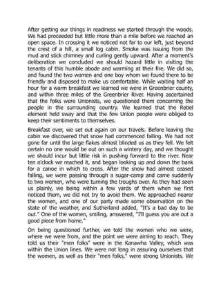 After getting our things in readiness we started through the woods.
We had proceeded but little more than a mile before we reached an
open space. In crossing it we noticed not far to our left, just beyond
the crest of a hill, a small log cabin. Smoke was issuing from the
mud and stick chimney and curling gently upward. After a moment's
deliberation we concluded we should hazard little in visiting the
tenants of this humble abode and warming at their fire. We did so,
and found the two women and one boy whom we found there to be
friendly and disposed to make us comfortable. While waiting half an
hour for a warm breakfast we learned we were in Greenbrier county,
and within three miles of the Greenbrier River. Having ascertained
that the folks were Unionists, we questioned them concerning the
people in the surrounding country. We learned that the Rebel
element held sway and that the few Union people were obliged to
keep their sentiments to themselves.
Breakfast over, we set out again on our travels. Before leaving the
cabin we discovered that snow had commenced falling. We had not
gone far until the large flakes almost blinded us as they fell. We felt
certain no one would be out on such a wintery day, and we thought
we should incur but little risk in pushing forward to the river. Near
ten o'clock we reached it, and began looking up and down the bank
for a canoe in which to cross. After the snow had almost ceased
falling, we were passing through a sugar-camp and came suddenly
to two women, who were turning the troughs over. As they had seen
us plainly, we being within a few yards of them when we first
noticed them, we did not try to avoid them. We approached nearer
the women, and one of our party made some observation on the
state of the weather, and Sutherland added, "It's a bad day to be
out." One of the women, smiling, answered, "I'll guess you are out a
good piece from home."
On being questioned further, we told the women who we were,
where we were from, and the point we were aiming to reach. They
told us their "men folks" were in the Kanawha Valley, which was
within the Union lines. We were not long in assuring ourselves that
the women, as well as their "men folks," were strong Unionists. We
 