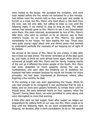 were invited to the house. We accepted the invitation, and were
soon seated before the fire, where we remained for a few minutes.
Just before noon the women told us they were poor and unable to
furnish us a meal, but Mrs. Mann, who lived about a mile back from
the river, was not only able, but willing to keep us over until the
following night, if we wished to stop so long as that. The eldest
woman had already gone to Mrs. Mann's to see if any Secessionists
were there. She soon returned, accompanied by two of Mrs. Mann's
little boys, who were to conduct us by an obscure way to their
mother's house. As no one was at Mrs. Mann's, we started
immediately to her house, her boys leading the way. These boys
were quite young—aged about nine and eleven years—but seemed
to understand perfectly the necessity of our keeping out of sight of
the Rebels.
We arrived at the house of Mrs. Mann by one o'clock. A little after
two o'clock we took dinner. The dinner reminded us of the days gone
by, and made us think we were almost home again. After dinner we
conversed at length with Mrs. Mann and her family, treating mainly
of the war as it affected the Union people of the South. Mrs. Mann
had been despoiled of much property during the war by
Confederates; and soon after the breaking out of hostilities her
husband had been arrested because he would not forsake his Union
principles. He had been imprisoned at Richmond, where, after
lingering a few months, he died.
In the evening a man was seen approaching the house. When he
was near enough to be recognized it was ascertained that he was a
Rebel, and we were sent upstairs forthwith, to remain there until he
should leave. We were detained nearly an hour upstairs, when the
"Secesh" having taken leave, we were permitted to come down, and
were interrupted no more that evening.
A little after dark we had supper. Soon after supper we began our
preparations for setting forth on our way, but Mrs. Mann urged us to
stop until the following night. As we were considerably worn and
fatigued, we decided, after a short consultation, to do so. We passed
 