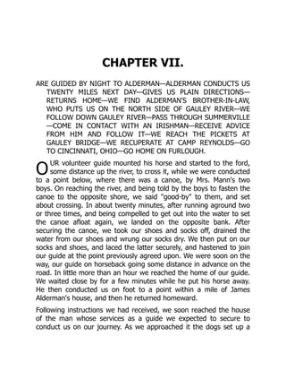 O
CHAPTER VII.
ARE GUIDED BY NIGHT TO ALDERMAN—ALDERMAN CONDUCTS US
TWENTY MILES NEXT DAY—GIVES US PLAIN DIRECTIONS—
RETURNS HOME—WE FIND ALDERMAN'S BROTHER-IN-LAW,
WHO PUTS US ON THE NORTH SIDE OF GAULEY RIVER—WE
FOLLOW DOWN GAULEY RIVER—PASS THROUGH SUMMERVILLE
—COME IN CONTACT WITH AN IRISHMAN—RECEIVE ADVICE
FROM HIM AND FOLLOW IT—WE REACH THE PICKETS AT
GAULEY BRIDGE—WE RECUPERATE AT CAMP REYNOLDS—GO
TO CINCINNATI, OHIO—GO HOME ON FURLOUGH.
UR volunteer guide mounted his horse and started to the ford,
some distance up the river, to cross it, while we were conducted
to a point below, where there was a canoe, by Mrs. Mann's two
boys. On reaching the river, and being told by the boys to fasten the
canoe to the opposite shore, we said "good-by" to them, and set
about crossing. In about twenty minutes, after running aground two
or three times, and being compelled to get out into the water to set
the canoe afloat again, we landed on the opposite bank. After
securing the canoe, we took our shoes and socks off, drained the
water from our shoes and wrung our socks dry. We then put on our
socks and shoes, and laced the latter securely, and hastened to join
our guide at the point previously agreed upon. We were soon on the
way, our guide on horseback going some distance in advance on the
road. In little more than an hour we reached the home of our guide.
We waited close by for a few minutes while he put his horse away.
He then conducted us on foot to a point within a mile of James
Alderman's house, and then he returned homeward.
Following instructions we had received, we soon reached the house
of the man whose services as a guide we expected to secure to
conduct us on our journey. As we approached it the dogs set up a
 