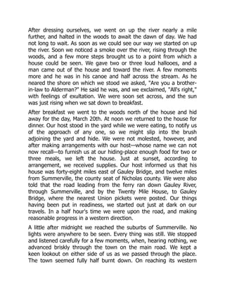 After dressing ourselves, we went on up the river nearly a mile
further, and halted in the woods to await the dawn of day. We had
not long to wait. As soon as we could see our way we started on up
the river. Soon we noticed a smoke over the river, rising through the
woods, and a few more steps brought us to a point from which a
house could be seen. We gave two or three loud hallooes, and a
man came out of the house and toward the river. A few moments
more and he was in his canoe and half across the stream. As he
neared the shore on which we stood we asked, "Are you a brother-
in-law to Alderman?" He said he was, and we exclaimed, "All's right,"
with feelings of exultation. We were soon set across, and the sun
was just rising when we sat down to breakfast.
After breakfast we went to the woods north of the house and hid
away for the day, March 20th. At noon we returned to the house for
dinner. Our host stood in the yard while we were eating, to notify us
of the approach of any one, so we might slip into the brush
adjoining the yard and hide. We were not molested, however, and
after making arrangements with our host—whose name we can not
now recall—to furnish us at our hiding-place enough food for two or
three meals, we left the house. Just at sunset, according to
arrangement, we received supplies. Our host informed us that his
house was forty-eight miles east of Gauley Bridge, and twelve miles
from Summerville, the county seat of Nicholas county. We were also
told that the road leading from the ferry ran down Gauley River,
through Summerville, and by the Twenty Mile House, to Gauley
Bridge, where the nearest Union pickets were posted. Our things
having been put in readiness, we started out just at dark on our
travels. In a half hour's time we were upon the road, and making
reasonable progress in a western direction.
A little after midnight we reached the suburbs of Summerville. No
lights were anywhere to be seen. Every thing was still. We stopped
and listened carefully for a few moments, when, hearing nothing, we
advanced briskly through the town on the main road. We kept a
keen lookout on either side of us as we passed through the place.
The town seemed fully half burnt down. On reaching its western
 