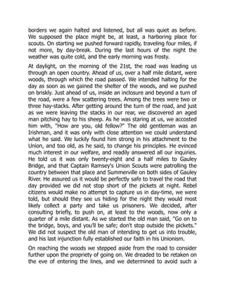 borders we again halted and listened, but all was quiet as before.
We supposed the place might be, at least, a harboring place for
scouts. On starting we pushed forward rapidly, traveling four miles, if
not more, by day-break. During the last hours of the night the
weather was quite cold, and the early morning was frosty.
At daylight, on the morning of the 21st, the road was leading us
through an open country. Ahead of us, over a half mile distant, were
woods, through which the road passed. We intended halting for the
day as soon as we gained the shelter of the woods, and we pushed
on briskly. Just ahead of us, inside an inclosure and beyond a turn of
the road, were a few scattering trees. Among the trees were two or
three hay-stacks. After getting around the turn of the road, and just
as we were leaving the stacks in our rear, we discovered an aged
man pitching hay to his sheep. As he was staring at us, we accosted
him with, "How are you, old fellow?" The old gentleman was an
Irishman, and it was only with close attention we could understand
what he said. We luckily found him strong in his attachment to the
Union, and too old, as he said, to change his principles. He evinced
much interest in our welfare, and readily answered all our inquiries.
He told us it was only twenty-eight and a half miles to Gauley
Bridge, and that Captain Ramsey's Union Scouts were patrolling the
country between that place and Summerville on both sides of Gauley
River. He assured us it would be perfectly safe to travel the road that
day provided we did not stop short of the pickets at night. Rebel
citizens would make no attempt to capture us in day-time, we were
told, but should they see us hiding for the night they would most
likely collect a party and take us prisoners. We decided, after
consulting briefly, to push on, at least to the woods, now only a
quarter of a mile distant. As we started the old man said, "Go on to
the bridge, boys, and you'll be safe; don't stop outside the pickets."
We did not suspect the old man of intending to get us into trouble,
and his last injunction fully established our faith in his Unionism.
On reaching the woods we stepped aside from the road to consider
further upon the propriety of going on. We dreaded to be retaken on
the eve of entering the lines, and we determined to avoid such a
 