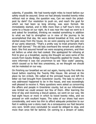 calamity, if possible. We had twenty-eight miles to travel before our
safety would be assured. Since we had already traveled twenty miles
without rest or sleep, the question was, Can we reach the picket-
post by dark? Our resolution to push on, and reach the goal for
which we had been so long striving, was soon formed. We
immediately started, and in little more than a half hour's time we
came to a house on our right. As it was near the road we went to it
and asked for breakfast, thinking we needed something in addition
to what we had to strengthen us in view of the journey to be
accomplished that day. We were denied breakfast at first, and had
started away from the house. As we were passing out the gate one
of our party observed, "That's a pretty way to treat prisoners that's
been half starved." The old lady overheard the remark and called us
back. She first assured herself we were escaping prisoners, and then
set before us what she had cooked. She apologized for refusing at
first to give us a breakfast, saying she thought we were some of the
scouts from Gauley Bridge, who too frequently applied for meals. We
were informed it was not uncommon to see "blue coats" passing,
which caused us to feel less uneasiness, as we thought we should
not be molested on our way.
On finishing our breakfast we set out again, having only five miles to
travel before reaching the Twenty Mile House. We arrived at the
place by ten o'clock. We called at the principal house and left the
letter we had brought from Greenbrier county. The lady to whom it
was addressed happened to be in the house, and was exceedingly
well pleased to receive it. Many questions were asked us concerning
the affairs and people in Greenbrier county, but as our information
was limited we could answer but few of them. After learning the
time of day and receiving a biscuit apiece, we went on our way. We
had eight hours or more in which to travel twenty miles, and we
pressed on with exultant hopes. The soles of our shoes had worn
considerably, and were too thin to afford adequate protection to our
feet in walking over a stony road. As a consequence our feet became
very sore. Smith once concluded he would be obliged to stop, and
more than once fell far behind. On coming to a stream of water,
 
