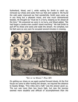 Sutherland, Wood, and I, while waiting for Smith to catch up,
removed our shoes and socks from our feet and waded it. We found
the cold water improved our feet wonderfully. Smith soon came up
in any thing but a pleasant mood, and was much disheartened
besides. He thought we "must be in a hurry, keeping so far ahead all
the time." We answered we were in no hurry, and Wood added, "We
had forgot a cavalry-man couldn't stand marching." We told Smith to
pull off his shoes and socks and wade the stream. He complied, but
his feet were so very sore he occupied several minutes in crossing.
"Out of the Woods."—Page 107.
On getting our shoes on we again pushed forward slowly. At the first
house we came to after fording the stream, we inquired the distance
to Gauley Bridge. "Five miles and a half," was the answer given us.
The sun was more than two hours high, but now the journey
seemed more doubtful and difficult of accomplishment than the
 