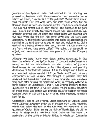 journey of twenty-seven miles had seemed in the morning. We
pressed on, however, and in the course of an hour we met a man of
whom we asked, "How far is it to the pickets?" "Nearly three miles,"
was the reply. Our feet were sore, our limbs were weary, but our
flagging spirits revived, and we persistently urged ourselves onward.
The sun had almost run its daily course. The distance to be gone
over, before our twenty-four-hour's march was accomplished, was
gradually growing less. At length the picket-guard was reached, and
our goal won; but the sun had gone down and the stars were
appearing. As the twilight was passing into night we approached the
sentinel in the road who came out to meet and welcome us. Giving
each of us a hearty shake of the hand, he said, "I know where you
are from; will you have some coffee?" We replied that we could not
object, and were assured there was plenty of it at the Company
quarters.
Although we were nearly worn down, almost exhausted, in fact,
from the effects of twenty-four hours of constant wakefulness and
travel, we felt an indescribable but silent ecstasy of joy and
thankfulness for our deliverance from the rigorous and pinching
destitution of Confederate prisons. But in the height and fullness of
our heart-felt rapture, we did not forget Taylor and Trippe, the early
companions of our journey. We thought it possible they had
perished, but hoped they had been more fortunate than ourselves.
Very soon after passing the pickets we went, in company with two or
three soldiers of Companies I and H, 5th Virginia Infantry, to their
quarters in the old town of Gauley Bridge, where supper, consisting
of bread, meat, and coffee, was provided us. After supper we visited
Captain Dixon, of Company I, 5th Virginia, in his quarters, he having
sent for us.
Companies I and H, 5th Virginia, under command of Captain Dixon,
were stationed at Gauley Bridge as an outpost from Camp Reynolds,
which was below the falls of the Kanawha. We remained at the
quarters of Captain Dixon during the night of March 21st. We did not
retire for sleep until a late hour. From Dixon we first heard the
particulars of the battle of Mission Ridge, in which our Companies
 