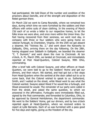 had participated. We told Dixon of the number and condition of the
prisoners about Danville, and of the strength and disposition of the
Rebel garrison there.
On March 22d we went to Camp Reynolds, where we remained two
days, during which time we were furnished by the soldiers and their
officers with entire suits of clean clothing. In the evening of March
23d each of us wrote a letter to our respective homes, to let the
folks know we were alive, and once more within the Union lines. Our
feet having recovered from their soreness, we went next day, in
company with three or four soldiers who were going home on
veteran furlough, to Charleston, Virginia. On the 25th we got aboard
a steamer, the "Victress No. 2," and went down the Kanawha to
Gallipolis, Ohio, arriving there on the day following. On the 28th,
having stopped over Sabbath in Gallipolis, we boarded the steamer
"C. T. Dumont," and went down the river to Cincinnati. At ten
o'clock, A. M., March 29th, we landed at Cincinnati, and immediately
reported at Post Head-Quarters, Colonel Swayne, 99th Ohio,
commanding.
After a brief talk with Colonel Swayne, and other officers at Head-
Quarters, we were told to go to the Soldiers' Home and get our
dinners, and then return. We started, and had got but a few steps
from Head-Quarters when the sentinel at the door called out to us to
come back, that the Colonel wished to speak to us. Sutherland,
Smith, and I waited on the street, while Wood went to see what the
Colonel wanted. Swayne asked Wood if he would like a furlough, and
Wood answered he would. The remainder of our party were called in
from the street, and asked the same question, to which we
answered in the affirmative. Furloughs were immediately filled out,
signed by the Post commander, and forwarded to Columbus, Ohio, to
be approved by General Heintzleman, the department commander.
We went to the Soldiers' Home, got our dinners, and by two o'clock
reported again at Head-Quarters, where we received orders to
report at Lytle Barracks. Each of us was furnished with a pass good
for five days and nights, giving us the freedom of the city.
 