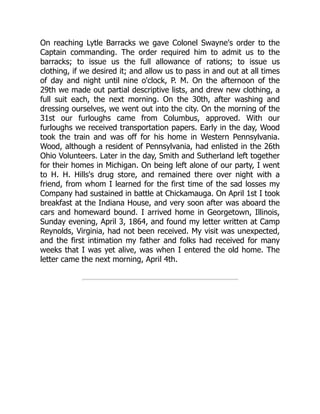 On reaching Lytle Barracks we gave Colonel Swayne's order to the
Captain commanding. The order required him to admit us to the
barracks; to issue us the full allowance of rations; to issue us
clothing, if we desired it; and allow us to pass in and out at all times
of day and night until nine o'clock, P. M. On the afternoon of the
29th we made out partial descriptive lists, and drew new clothing, a
full suit each, the next morning. On the 30th, after washing and
dressing ourselves, we went out into the city. On the morning of the
31st our furloughs came from Columbus, approved. With our
furloughs we received transportation papers. Early in the day, Wood
took the train and was off for his home in Western Pennsylvania.
Wood, although a resident of Pennsylvania, had enlisted in the 26th
Ohio Volunteers. Later in the day, Smith and Sutherland left together
for their homes in Michigan. On being left alone of our party, I went
to H. H. Hills's drug store, and remained there over night with a
friend, from whom I learned for the first time of the sad losses my
Company had sustained in battle at Chickamauga. On April 1st I took
breakfast at the Indiana House, and very soon after was aboard the
cars and homeward bound. I arrived home in Georgetown, Illinois,
Sunday evening, April 3, 1864, and found my letter written at Camp
Reynolds, Virginia, had not been received. My visit was unexpected,
and the first intimation my father and folks had received for many
weeks that I was yet alive, was when I entered the old home. The
letter came the next morning, April 4th.
 