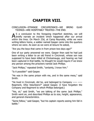 A
CHAPTER VIII.
CONCLUSION—STRANGE CIRCUMSTANCE—WE BRING GLAD
TIDINGS—ARE HOSPITABLY TREATED—THE END.
S a conclusion to the foregoing imperfect sketches, we will
briefly narrate an incident which happened after our arrival
within the lines. On March 23d, at Camp Reynolds, while we were
writing letters home, a soldier named Gasper came into the quarters
where we were. As soon as we were at leisure he asked,
"Are you the boys that came in from prison two days ago?"
One of our party answered we were. Gasper then said he had just
been writing a letter to an old friend in Cincinnati, whose son was
supposed to have been killed at Chickamauga, and hearing we had
been captured in that battle, he thought he would inquire if we knew
any person among the prisoners named Jack Phillips.
"Jack Phillips," repeated Smith, "certainly, I know him."
"Is it possible!" said Gasper.
"He was in the same prison with me, and in the same mess," said
Smith.
"He lived in Cincinnati, did he, and belonged to Company —— ——
Regiment, Ohio Volunteers?" asked Gasper. (I have forgotten the
Company and Regiment to which Phillips belonged.)
"Yes, sir," said Smith, "we are talking of the same Jack Phillips."
Smith went on, and described Phillips as to size, height, appearance,
and general characteristics.
"Same fellow," said Gasper, "but his captain reports seeing him fall in
battle."
 